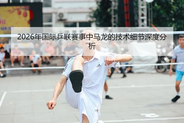 2026年国际乒联赛事中马龙的技术细节深度分析
