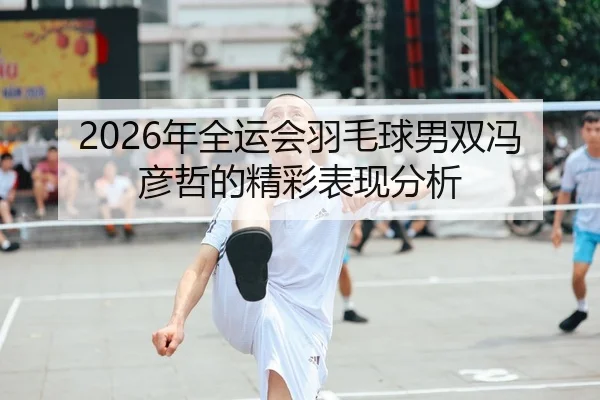 2026年全运会羽毛球男双冯彦哲的精彩表现分析